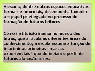 A escola, dentre outros espaços educativos
formais e informais, desempenha também
um papel privilegiado no processo de
formação de futuros leitores.
Como instituição imersa no mundo das
letras, que articula as diferentes áreas do
conhecimento, a escola assume a função de
imprimir as primeiras “marcas
experienciais” que delineiam o perfil de
futuros alunos/leitores.
 