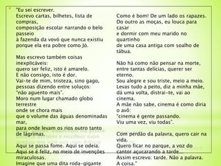 * "Eu sei escrever.
Escrevo cartas, bilhetes, lista de
compras,
composição escolar narrando o belo
passeio
à fazenda da vovó que nunca existiu
porque ela era pobre como Jó.
Mas escrevo também coisas
inexplicáveis:
quero ser feliz, isto é amarelo.
E não consigo, isto é dor.
Vai-te de mim, tristeza, sino gago,
pessoas dizendo entre soluços:
“não aguento mais”.
Moro num lugar chamado globo
terrestre
onde se chora mais
que o volume das águas denominadas
mar,
para onde levam os rios outro tanto
de lágrimas.
Aqui se passa fome. Aqui se odeia.
Aqui se é feliz, no meio de invenções
miraculosas.
Imagine que uma dita roda-gigante
Como é bom! De um lado os rapazes.
Do outro as moças, eu louca para
casar
e dormir com meu marido no
quartinho
de uma casa antiga com soalho de
tábua.
Não há como não pensar na morte,
entre tantas delícias, querer ser
eterno.
Sou alegre e sou triste, meio a meio.
Levas tudo a peito, diz a minha mãe,
dá uma volta, distrai-te, vai ao
cinema.
A mãe não sabe, cinema é como diria
o avô:
“cinema é gente passando.
Viu uma vez, viu todas”.
Com perdão da palavra, quero cair na
vida.
Quero ficar no parque, a voz do
cantor açucarando a tarde...
Assim escrevo: tarde. Não a palavra.
A coisa."
 