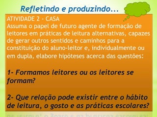 ATIVIDADE 2 - CASA
Assuma o papel de futuro agente de formação de
leitores em práticas de leitura alternativas, capazes
de gerar outros sentidos e caminhos para a
constituição do aluno-leitor e, individualmente ou
em dupla, elabore hipóteses acerca das questões:
1- Formamos leitores ou os leitores se
formam?
2- Que relação pode existir entre o hábito
de leitura, o gosto e as práticas escolares?
Refletindo e produzindo...
 
