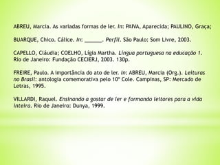 ABREU, Marcia. As variadas formas de ler. In: PAIVA, Aparecida; PAULINO, Graça;
BUARQUE, Chico. Cálice. In: ______. Perfil. São Paulo: Som Livre, 2003.
CAPELLO, Cláudia; COELHO, Lígia Martha. Língua portuguesa na educação 1.
Rio de Janeiro: Fundação CECIERJ, 2003. 130p.
FREIRE, Paulo. A importância do ato de ler. In: ABREU, Marcia (Org.). Leituras
no Brasil: antologia comemorativa pelo 10º Cole. Campinas, SP: Mercado de
Letras, 1995.
VILLARDI, Raquel. Ensinando a gostar de ler e formando leitores para a vida
inteira. Rio de Janeiro: Dunya, 1999.
 