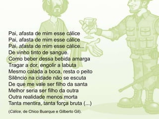 Pai, afasta de mim esse cálice
Pai, afasta de mim esse cálice
Pai, afasta de mim esse cálice...
De vinho tinto de sangue.
Como beber dessa bebida amarga
Tragar a dor, engolir a labuta
Mesmo calada a boca, resta o peito
Silêncio na cidade não se escuta
De que me vale ser filho da santa
Melhor seria ser filho da outra
Outra realidade menos morta
Tanta mentira, tanta força bruta (...)
(Cálice, de Chico Buarque e Gilberto Gil).
 