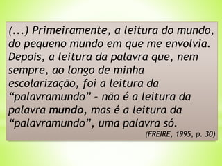 (...) Primeiramente, a leitura do mundo,
do pequeno mundo em que me envolvia.
Depois, a leitura da palavra que, nem
sempre, ao longo de minha
escolarização, foi a leitura da
“palavramundo” – não é a leitura da
palavra mundo, mas é a leitura da
“palavramundo”, uma palavra só.
(FREIRE, 1995, p. 30)
 