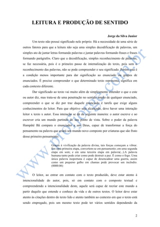 2 
LEITURA E PRODUÇÃO DE SENTIDO 
Jorge da Silva Junior 
Um texto não possui significado nele próprio. Há a necessidade de uma série de 
outros fatores para que a leitura não seja uma simples decodificação de palavras, um 
simples ato de juntar letras formando palavras e juntar palavras formando frases e frases 
formando parágrafos. Claro que a decodificação, simples reconhecimento de palavras, 
se faz necessária, pois é o primeiro passo de internalização do texto, pois sem o 
reconhecimento das palavras, não se pode compreender o seu significado. Porém esta é 
a condição menos importante para dar significação ao enunciado ou grupos de 
enunciados. É preciso compreender o que determinado texto representa, significa em 
cada contexto diferente. 
Dar significado ao texto vai muito além de simplesmente entender o que o este 
ou autor diz, mas trata-se de uma penetração no sentido amplo de qualquer enunciado, 
compreender o que se diz por traz daquele enunciado é tarefa que exige alguns 
conhecimentos do leitor. Para que objetivo seja alcançado, deve haver uma interação 
leitor x texto x autor. Essa interação se dá da seguinte maneira: o autor escreve e ao 
escrever cria um mundo partindo do seu ponto de vista. Sobre o poder da palavra 
Hampâté Bâ compara o enunciador a um Deus, capaz de transformar a força do 
pensamento na palavra que criará um mundo novo composto por criaturas que são fruto 
desse primeiro pensamento: 
Graças à vivificação da palavra divina, tais forças começam a vibrar. 
Em uma primeira etapa, convertem-se em pensamento; em uma segunda 
etapa em som; e em uma terceira etapa em palavra(...).A palavra 
humana tanto pode criar como pode destruir a paz. É como o fogo. Uma 
única palavra inoportuna é capaz de desencadear uma guerra, assim 
como um pequeno galho em chamas pode provocar um incêndio. 
(0000:06) 
O leitor, ao entrar em contato com o texto produzido, deve estar atento à 
intencionalidade do autor, pois, só em contato com o composto textual e 
compreendendo a intencionalidade deste, aquele será capaz de recriar este mundo a 
partir daquilo que entende e conhece da vida e de outros textos. O leitor deve estar 
atento às citações dentro do texto lido e atento também ao contexto em que o texto está 
sendo empregado, pois um mesmo texto pode ter vários sentidos dependendo da 
 