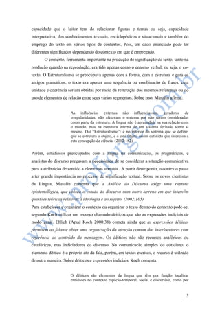 capacidade que o leitor tem de relacionar figuras e temas ou seja, capacidade 
interpretativa, dos conhecimentos textuais, enciclopédicos e situacionais e também do 
emprego do texto em vários tipos de contextos. Pois, um dado enunciado pode ter 
diferentes significados dependendo do contexto em que é empregado. 
O contexto, ferramenta importante na produção de significação do texto, tanto na 
produção quando na reprodução, era tido apenas como o entorno verbal, ou seja, o co-texto. 
O Estruturalismo se preocupava apenas com a forma, com a estrutura e para os 
antigos gramáticos, o texto era apenas uma sequência ou combinação de frases, cuja 
unidade e coerência seriam obtidas por meio da reiteração dos mesmos referentes ou do 
uso de elementos de relação entre seus vários segmentos. Sobre isso, Musalin afirma: 
As influências externas não influenciavam, geradoras de 
irregularidades, não afetavam o sistema por não serem consideradas 
como parte da estrutura. A língua não é apreendida na sua relação com 
o mundo, mas na estrutura interna de um sistema fechado sobre si 
mesmo. Daí “Estruturalismo”: é no interior do sistema que se define, 
que se estrutura o objeto, e é este objeto assim definido que interessa a 
esta concepção de ciência. (2002:182) 
Porém, estudiosos preocupados com a língua na comunicação, os pragmáticos, e 
analistas do discurso pregavam a necessidade de se considerar a situação comunicativa 
para a atribuição de sentido a elementos textuais . A partir deste ponto, o contexto passa 
a ter grande importância no processo de significação textual. Sobre os novos cientistas 
da Língua, Musalin comenta que a Análise do Discurso exige uma ruptura 
epistemológica, que coloca o estudo do discurso num outro terreno em que intervêm 
questões teóricas relativas à ideologia e ao sujeito. (2002:105) 
Para estabelecer e organizar o contexto ou organizar o texto dentro do contexto pode-se, 
segundo Koch utilizar um recurso chamado dêiticos que são as expressões indiciais de 
modo geral. Ehlich (Apud Koch 2000:38) cometa ainda que as expressões dêiticas 
permitem ao falante obter uma organização da atenção comum dos interlocutores com 
referência ao conteúdo da mensagem. Os dêiticos não são recursos anafóricos ou 
catafóricos, mas indiciadores do discurso. Na comunicação simples do cotidiano, o 
elemento dêitico é o próprio ato da fala, porém, em textos escritos, o recurso é utilzado 
de outra maneira. Sobre dêiticos e expressões indiciais, Koch comenta: 
O dêiticos são elementos da língua que têm por função localizar 
entidades no contexto espácio-temporal, social e discursivo, como por 
3 
 