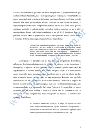 Levando em consideração que os textos fazem diálogos entre si, é possível afirmar, que 
nenhum texto existe sozinho, mas é o elo de uma grande corrente que comporta todos os 
outros textos, pois todo texto faz referência de maneira explícita ou implícita a outro já 
existente. Por isso é que se diz que a leitura de textos em geral (de vários gêneros) é 
importante para estabelecer a compreensão profunda de um dado texto. Visto que um 
enunciado analisado só terá seu sentido completo a partir do momento em que o leitor 
faz um diálogo do que está lendo com tudo que já leu até ali. O significado do texto, 
portanto, não está 100% no próprio texto, mas na interação leitor x texto x autor. Sobre 
a existência do texto em diálogo com outros textos, Koch afirma: 
Todo texto é um objeto heterogêneo , que revela uma relação radical de 
seu interior com seu exterior; e, desse exterior, evidentemente, fazem 
parte outros textos que lhe dão origem, que o predominam com os quais 
dialoga, que retoma e que alude, ou a que se opõe(...) a produção e a 
recepção do texto dependem do conhecimento que se tenha de outros 
textos com os quais eles, de alguma forma, se relacionam. (2000:46) 
Como já se pode perceber, para que haja uma ideal compreensão de um texto, 
pelo menos dois fatores são importantes: o primeiro é o contexto em que o enunciado é 
empregado e o segundo é a intertxtualidade tanto na produção quando na recepção. O 
significado não se encontra no texto, mas está na cabeça do leitor e é, ao tomar contato 
com o enunciado, que o ouvinte projeta o significado para o texto na relação que faz 
entre seu conhecimento e o que é dito no texto em contato. Portanto, para que haja 
comunicação, não há a necessidade de um conhecimento de Gramática. A respeito do 
homem enquanto ator na produção dialogal, o indivíduo constrói enunciados que podem 
ser compreendidos se a norma culta da Língua Portuguesa é transgredida em algum 
momento, mas se nesse diálogo, o enunciado estiver fora do contexto de uso, o 
enunciador não será compreendido pelos participantes do discurso. A respeito desse 
conceito, Koch afirma: 
Na concepção interacional (dialógica) da língua, os sujeitos são vistos 
como atores/construtores sociais, sujeitos ativos que – dialogicamente – 
se constroem e são construídos no texto, considerando o próprio lugar 
da interação e da constituição dos interlocutores. (2008: 10) 
5 
 