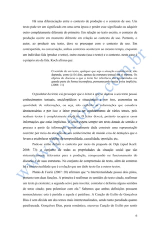 Há uma diferenciação entre o contexto de produção e o contexto de uso. Um 
texto pode ter um significado em uma certa época e perder esse significado ou adquirir 
outro completamente diferente do primeiro. Em relação ao texto escrito, o contexto de 
produção ocorre em momento diferente em relação ao contexto de uso. Portanto, o 
autor, ao produzir seu texto, deve se preocupar com o contexto de uso. Em 
contrapartida, na conversação, ambos contextos acontecem ao mesmo tempo, enquanto 
um indivíduo fala (produz o texto), outro escuta (usa o texto) e o contexto, neste caso é 
o próprio ato da fala. Koch afirma que: 
O sentido de um texto, qualquer que seja a situação comunicativa, não 
depende, como já foi dito, apenas da estrutura textual em si mesma. Os 
objetos do discurso a que o texto faz referência são apresentados em 
grande parte de forma incompleta, permanecendo muita coisa implícita. 
(2008: 71) 
O produtor do texto vai pressupor que o leitor a que se destina o seu texto possui 
conhecimentos textuais, enciclopédicos e situacionais e por isso, economiza na 
quantidade de informações, ou seja, não explicita as informações que considera 
desnecessárias e por isso o leitor precisa ter conhecimento de vários textos, pois 
nenhum textos é completamente explícito. O leitor deverá, portanto recuperar essas 
informações que estão implícitas. O leitor espera sempre um texto dotado de sentido e 
procura a partir da informação contextualmente dada construir uma representação 
coerente por meio da ativação de seu conhecimento de mundo e/ou de deduções que o 
levam a estabelecer relações de temporalidade, causalidade, oposição, etc. 
Pode-se então definir o contexto por meio da proposta de Dijk (apud Koch: 
2008: 73): o conjunto de todas as propriedades da situação social que são 
sistematicamente relevantes para a produção, compreensão ou funcionamento do 
discurso e de suas estruturas. No conjunto de compreensão do texto, além do contexto 
há a intertextualidade que é a relação que um dado texto faz a outros textos. 
Platão & Fiorin (2007: 20) afirmam que “a Intertextualidade possui dois pólos, 
portanto tem duas funções. A primeira é reafirmar os sentidos do texto citado, reafirmar 
um texto já existente; a segunda serve para inverter, contestar e deforma alguns sentidos 
do texto citado; para polemizar com ele.” Sabemos que ambas definições possuem 
nomenclaturas: esta é paródia e aquela é paráfrase. A Canção do Exílio de Gonçalves 
Dias é sem dúvida um dos textos mais intertextualizados, sendo tanto parodiada quanto 
parafraseada. Gonçalves Dias, poeta romântico, escreveu Canção do Exílio por sentir 
6 
 