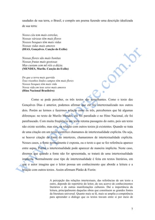 saudades de sua terra, o Brasil, e compôs um poema fazendo uma descrição idealizada 
de sua terra: 
7 
Nosso céu tem mais estrelas, 
Nossas várzeas têm mais flores 
Nossos bosques têm mais vidas 
Nossas vidas mais amores 
(DIAS, Gonçalves. Canção do Exílio) 
Nossas flores são mais bonitas 
Nossas frutas mais gostosas 
Mas custam cem ml réis a dúzia. 
(MENDES, Murilo. Canção do Exílio) 
Do que a terra mais garrida 
Teus risonhos lindos campos têm mais flores 
Nossos bosques têm mais vida 
Nossa vida em teus seios mais amores 
(Hino Nacional Brasileiro) 
Como se pode perceber, os três textos são semelhantes. Como o texto dee 
Gonçalves Dias é anterior, podemos afirmar que ele foi intertextualizado nos outros 
dois. Porém ao lermos e fazermos relação entre os três, percebemos que há algumas 
diferenças: no texto de Murilo Mendes, ele foi parodiado e no Hino Nacional, ele foi 
parafraseado. Com muita freqüência um texto retoma passagens do outro, pois um texto 
não existe sozinho, mas sim, na relação com outros textos já existentes. Quando se trata 
de uma citação em um texto científico chamamos de intertextualidade explícita. Ou seja, 
se houver citação da fonte do intertexto, chamaremos de intertextualidade explícita. 
Nesses casos, a fonte normalmente é exposta, ou o texto a que se fez referência aparece 
entre aspas. Porém a intertextualidade pode aparecer de maneira implícita. Neste caso, 
diremos que quando a fonte não for apresentada, se tratará de uma intertextualidade 
implícita. Normalmente esse tipo de intertextualidade é feita em textos literários, em 
que o autor imagina que o leitor possua um conhecimento que aborde a leitura e a 
relação com outros textos. Assim afirmam Platão & Fiorin: 
A percepção das relações intertextuais, das referências de um texto a 
outro, depende do repertório do leitor, do seu acervo de conhecimentos 
literários e de outras manifestações culturais. Daí a importância da 
leitura, principalmente daquelas obras que constituem as grandes fontes 
da literatura universal. Quanto mais se lê, mais se amplia a competência 
para apreender o diálogo que os textos travam entre si por meio de 
 
