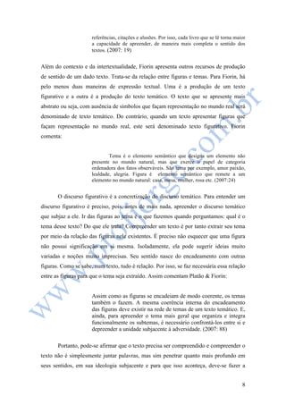 referências, citações e alusões. Por isso, cada livro que se lê torna maior 
a capacidade de apreender, de maneira mais completa o sentido dos 
textos. (2007: 19) 
Além do contexto e da intertextualidade, Fiorin apresenta outros recursos de produção 
de sentido de um dado texto. Trata-se da relação entre figuras e temas. Para Fiorin, há 
pelo menos duas maneiras de expressão textual. Uma é a produção de um texto 
figurativo e a outra é a produção do texto temático. O texto que se apresente mais 
abstrato ou seja, com ausência de símbolos que façam representação no mundo real será 
denominado de texto temático. Do contrário, quando um texto apresentar figuras que 
façam representação no mundo real, este será denominado texto figurativo. Fiorin 
comenta: 
Tema é o elemento semântico que designa um elemento não 
presente no mundo natural, mas que exerce o papel de categoria 
ordenadora dos fatos observáveis. São tema por exemplo, amor paixão, 
lealdade, alegria. Figura é elemento semântico que remete a um 
elemento no mundo natural: casa, mesa, mulher, rosa etc. (2007:24) 
O discurso figurativo é a concretização do discurso temático. Para entender um 
discurso figurativo é preciso, pois, antes de mais nada, apreender o discurso temático 
que subjaz a ele. Ir das figuras ao tema é o que fazemos quando perguntamos: qual é o 
tema desse texto? Do que ele trata? Compreender um texto é por tanto extrair seu tema 
por meio da relação das figuras nele existentes. É preciso não esquecer que uma figura 
não possui significação em si mesma. Isoladamente, ela pode sugerir ideias muito 
variadas e noções muito imprecisas. Seu sentido nasce do encadeamento com outras 
figuras. Como se sabe, num texto, tudo é relação. Por isso, se faz necessária essa relação 
entre as figuras para que o tema seja extraído. Assim comentam Platão & Fiorin: 
Assim como as figuras se encadeiam de modo coerente, os temas 
também o fazem. A mesma coerência interna do encadeamento 
das figuras deve existir na rede de temas de um texto temático. E, 
ainda, para apreender o tema mais geral que organiza e integra 
funcionalmente os subtemas, é necessário confrontá-los entre si e 
depreender a unidade subjacente à adversidade. (2007: 88) 
Portanto, pode-se afirmar que o texto precisa ser compreendido e compreender o 
texto não é simplesmente juntar palavras, mas sim penetrar quanto mais profundo em 
seus sentidos, em sua ideologia subjacente e para que isso aconteça, deve-se fazer a 
8 
 