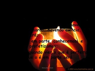 8-O amor nunca falha; mas havendo profecias, serão aniquiladas; havendo línguas, cessa r ão; havendo ciência, desaparecerá; 9-Porque, em  parte , co nhec emos, e em parte profe tiz amos; 10-Mas, quando vier o que é perfeito, então o que o é em parte será aniquilado. Divina Borghesan 