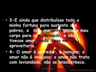 3-E ainda que distribuísse toda a minha fortuna para sustento dos pobres, e  a inda que  entre gasse o meu corpo para se r   queimado,  e não tivesse amor,  nada disso me  aproveitaria. 4- O amor é sofredor, é benigno; o amor não é invejoso; o amor não trata com leviandade, não se ensoberbece. Divina Borghesan 