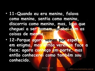 • 11-Quando eu era menino, falava
como menino, sentia como menino,
discorria como menino, mas, logo que
cheguei a ser homem, acabei com as
coisas de menino.
• 12-Porque agora vemos por espelho
em enigma, mas então veremos face a
face; agora conheço em parte, mas
então conhecerei como também sou
conhecido.
Divina Borghesan
 