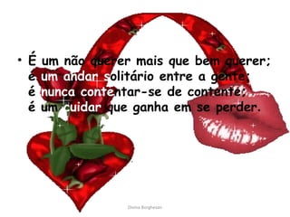 • É um não querer mais que bem querer;
é um andar solitário entre a gente;
é nunca contentar-se de contente;
é um cuidar que ganha em se perder.
Divina Borghesan
 