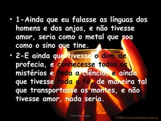 • 1-Ainda que eu falasse as línguas dos
homens e dos anjos, e não tivesse
amor, seria como o metal que soa ou
como o sino que tine.
• 2-E ainda que tivesse o dom de
profecia, e conhecesse todos os
mistérios e toda a ciência, e ainda
que tivesse toda a fé, de maneira tal
que transportasse os montes, e não
tivesse amor, nada seria.
Divina Borghesan
 