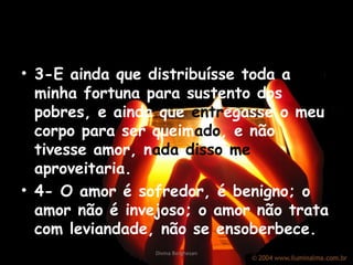 • 3-E ainda que distribuísse toda a
minha fortuna para sustento dos
pobres, e ainda que entregasse o meu
corpo para ser queimado, e não
tivesse amor, nada disso me
aproveitaria.
• 4- O amor é sofredor, é benigno; o
amor não é invejoso; o amor não trata
com leviandade, não se ensoberbece.
Divina Borghesan
 