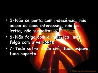 • 5-Não se porta com indecência, não
busca os seus interesses, não se
irrita, não suspeita mal;
• 6-Não folga com a injustiça, mas
folga com a verdade;
• 7-Tudo sofre, tudo crê, tudo espera,
tudo suporta.
Divina Borghesan
 