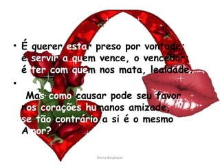 É querer  esta r preso por vontade; é  servir a qu em vence, o vencedor; é  ter com que m nos mata, lealdade.   Ma s como  causar pode seu favor n os corações hu manos amizade, se tão contrário  a si é o mesmo A mor?    Divina Borghesan 