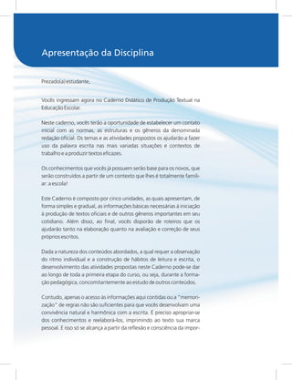 Prezado(a) estudante,
Vocês ingressam agora no Caderno Didático de Produção Textual na
Educação Escolar.
Neste caderno, vocês terão a oportunidade de estabelecer um contato
inicial com as normas, as estruturas e os gêneros da denominada
redação oficial. Os temas e as atividades propostos os ajudarão a fazer
uso da palavra escrita nas mais variadas situações e contextos de
trabalho e a produzir textos eficazes.
Os conhecimentos que vocês já possuem serão base para os novos, que
serão construídos a partir de um contexto que lhes é totalmente famili-
ar: a escola!
Este Caderno é composto por cinco unidades, as quais apresentam, de
forma simples e gradual, as informações básicas necessárias à iniciação
à produção de textos oficiais e de outros gêneros importantes em seu
cotidiano. Além disso, ao final, vocês disporão de roteiros que os
ajudarão tanto na elaboração quanto na avaliação e correção de seus
próprios escritos.
Dada a natureza dos conteúdos abordados, a qual requer a observação
do ritmo individual e a construção de hábitos de leitura e escrita, o
desenvolvimento das atividades propostas neste Caderno pode-se dar
ao longo de toda a primeira etapa do curso, ou seja, durante a forma-
ção pedagógica, concomitantemente ao estudo de outros conteúdos.
Contudo, apenas o acesso às informações aqui contidas ou a “memori-
zação” de regras não são suficientes para que vocês desenvolvam uma
convivência natural e harmônica com a escrita. É preciso apropriar-se
dos conhecimentos e reelaborá-los, imprimindo ao texto sua marca
pessoal. E isso só se alcança a partir da reflexão e consciência da impor-
Apresentação da Disciplina
 