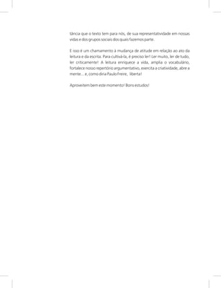 tância que o texto tem para nós, de sua representatividade em nossas
vidas e dos grupos sociais dos quais fazemos parte.
E isso é um chamamento à mudança de atitude em relação ao ato da
leitura e da escrita. Para cultivá-la, é preciso ler! Ler muito, ler de tudo,
ler criticamente! A leitura enriquece a vida, amplia o vocabulário,
fortalece nosso repertório argumentativo, exercita a criatividade, abre a
mente... e, como diria Paulo Freire, liberta!
Aproveitem bem este momento! Bons estudos!
 