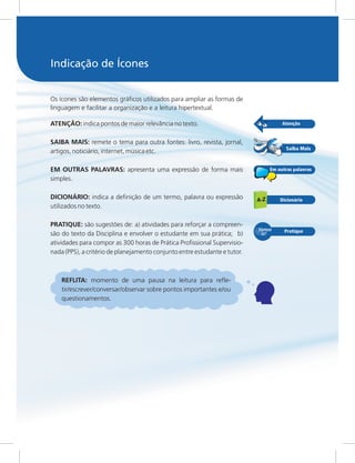 Os ícones são elementos gráficos utilizados para ampliar as formas de
linguagem e facilitar a organização e a leitura hipertextual.
ATENÇÃO: indica pontos de maior relevância no texto.
SAIBA MAIS: remete o tema para outra fontes: livro, revista, jornal,
artigos, noticiário, internet, música etc.
EM OUTRAS PALAVRAS: apresenta uma expressão de forma mais
simples.
DICIONÁRIO: indica a definição de um termo, palavra ou expressão
utilizados no texto.
PRATIQUE: são sugestões de: a) atividades para reforçar a compreen-
são do texto da Disciplina e envolver o estudante em sua prática; b)
atividades para compor as 300 horas de Prática Profissional Supervisio-
nada (PPS), a critério de planejamento conjunto entre estudante e tutor.
REFLITA: momento de uma pausa na leitura para refle-
tir/escrever/conversar/observar sobre pontos importantes e/ou
questionamentos.
Indicação de Ícones
 