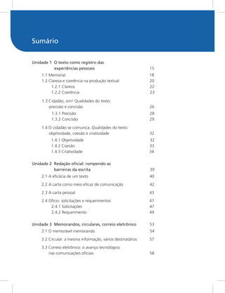 Sumário
Unidade 1 O texto como registro das
experiências pessoais 15
1.1 Memorial 18
1.2 Clareza e coerência na produção textual 20
1.2.1 Clareza 22
1.2.2 Coerência 23
1.3 Cidadão, sim! Qualidades do texto:
precisão e concisão 26
1.3.1 Precisão 28
1.3.2 Concisão 29
1.4 O cidadão se comunica. Qualidades do texto:
objetividade, coesão e criatividade 32
1.4.1 Objetividade 32
1.4.2 Coesão 33
1.4.3 Criatividade 34
Unidade 2 Redação oficial: rompendo as
barreiras da escrita 39
2.1 A eficácia de um texto 40
2.2 A carta como meio eficaz de comunicação 42
2.3 A carta pessoal 43
2.4 Ofício: solicitações e requerimentos 47
2.4.1 Solicitações 47
2.4.2 Requerimento 49
Unidade 3 Memorandos, circulares, correio eletrônico 53
3.1 O memorável memorando 54
3.2 Circular: a mesma informação, vários destinatários 57
3.3 Correio eletrônico: o avanço tecnológico
nas comunicações oficiais 58
 