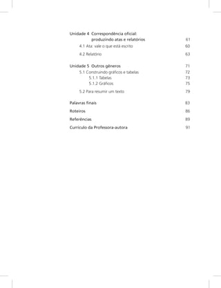 Unidade 4 Correspondência oficial:
produzindo atas e relatórios 61
4.1 Ata: vale o que está escrito 60
4.2 Relatório 63
Unidade 5 Outros gêneros 71
5.1 Construindo gráficos e tabelas 72
5.1.1 Tabelas 73
5.1.2 Gráficos 75
5.2 Para resumir um texto 79
Palavras finais 83
Roteiros 86
Referências 89
Currículo da Professora-autora 91
.......
..
 