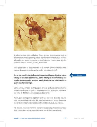 17 Rede e-Tec Brasil
Unidade 1 - O texto como Registro das Experiências Pessoais
Se observarmos com cuidado a figura acima, perceberemos que os
desenhos (manifestação linguística) representam uma situação vivenci-
ada pelo seu autor (contexto), o qual desejou contar para alguém
(interlocutor) sua história, ou seja, é um texto.
Você pode estar-se perguntando: se o homem produzia textos antes
mesmo do surgimento da escrita, então, o que é um texto?
Texto é a manifestação linguística produzida por alguém, numa
situação concreta (contexto), com intenção determinada; sua
produção pressupõe, sempre, a existência de um interlocutor, a
quem o autor se dirige.
Como vimos, embora as linguagens orais e gestuais acompanhem o
homem desde suas origens, a linguagem escrita só surgiu, estima-se,
por volta de 4000 a.C., entre os povos do oriente.
Assim, para começarmos a pôr em prática o conceito de texto, tratare-
mos, nesta unidade, de uma das funções mais importantes da escrita:
contar os eventos marcantes da existência do indivíduo, sua história.
Há, é claro, variadas maneiras e diferentes estilos para se realizar esse
feito, como por meio de produção de cartas, de diários e de livros.
 