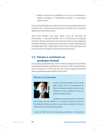 20 Produção Textual na Educação Escolar
Rede e-Tec Brasil
•
objetivos alcançados, as transformações ocorridas e as expectativas
quantoaofuturo.
Como você pôde observar, embora tenha sido apresentado apenas no
final do curso, o memorial da Joana de Lima começou a ser construído
desde os primeiros dias de aula.
Assim será também com você. Nesse Curso de Formação de
Funcionários, o memorial também será o instrumento de avaliação
constante. Por isso, proponha à sua tutora (ou tutor) e a seus colegas de
estudos a definição, o quanto antes, das normas a serem adotadas para
sua elaboração. Mas, independentemente disso, comece já a selecionar
os documentos e a registrar os primeiros acontecimentos.
redação conclusiva de sua experiência no curso, na qual expressou os
1.2 Clareza e coerência na
produção textual
Uma outra possibilidade de se contar a história de alguém é escrevendo
sua biografia (bio/vida; grafia/escrita = escrever a vida). No texto abaixo,
vamos conhecer um trecho de uma das muitas biografias existentes
sobre o grande educador brasileiro Paulo Freire.
Retrato de um libertador
Nascido no dia 19 de setembro de 1921, Paulo
Reglus Neves Freire era pernambucano de
Recife,onde,desde cedo,pôde vivenciar a dura
realidade das classes populares em uma das
regiõesmaispobresdopaís.
Sua extensa carreira de educador teve início no
SESI (Serviço Social da Indústria) e no Serviço de Extensão Cultural da
Universidade do Recife, passando, anos mais tarde, a professor de História e
FilosofiadaEducaçãodaquelauniversidade.
A partir de 1958, Paulo Freire desenvolveu um autêntico e revolucionário
 