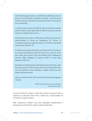 21 Rede e-Tec Brasil
Unidade 1 - O texto como Registro das Experiências Pessoais
trabalho de educação de adultos,no qual identifica a alfabetização como um
processo de conscientização, capacitando o indivíduo, a quem chamou de
oprimido,tanto para a aquisição dos instrumentos de leitura e escrita quanto
paraasualibertação.
A coragem de pôr em prática tal trabalho,fez dele um dos primeiros exilados
políticos brasileiros.Após o golpe militar de 1964, foi acusado de subversão,
sendopresoeobrigadoadeixaropaís.(...)
Após dezesseis anos de exílio,em 1980,retornou ao Brasil,quando se tornou
membro-fundador do Partido dos Trabalhadores (PT), lecionou na
Universidade Estadual de Campinas (Unicamp) e na Pontifícia Universidade
CatólicadeSãoPaulo(PUC-SP).
Em 1989,durante a gestão da prefeita Luiza Erundina (PT-SP),foi Secretário
de Educação do Município de São Paulo. Paulo Freire é autor de muitas
obras, dentre elas: Educação: Prática da Liberdade (1967); Pedagogia do
Oprimido (1968); Pedagogia da Esperança (1992); À Sombra desta
Mangueira(1995).(etc.)
Reconhecido mundialmente pela sua filosofia educativa,Paulo Freire,casado
duasvezesepaidecincofilhos,recebeunumerosashomenagens.Alémdeter
seu nome adotado por várias instituições, é cidadão honorário de várias
cidadesnoBrasilenoexterior.
Faleceu no dia 02 de maio de 1997,em São Paulo,vítima de infarto agudo do
miocárdio.
(FREITAS, Olga. Paulo Freire: um grito de liberdade.
Brasília: Uniceub, 2002.).
Como você deve ter notado, o texto lido retrata, em poucas linhas, a
trajetória do educador Paulo Freire, dando-nos a oportunidade de
conhecê-lo um pouco melhor.
Nele, destacamos também duas das qualidades indispensáveis à
produção de um bom texto: clareza e coerência de ideias.
 