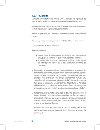 22 Produção Textual na Educação Escolar
Rede e-Tec Brasil
1.2.1 Clareza
A clareza, segundo Ivanildo Amaro (2001), consiste na expressão da
ideia de forma que possa ser rapidamente compreendida pelo leitor.
A importância da clareza decorre da finalidade maior da linguagem:
permitir ao indivíduo expressar seu pensamento.
Ser claro é, portanto, ser coerente, é não se contradizer, não confundir
o leitor.
Um texto, para ser claro, requer certos cuidados. O autor deve evitar:
1. A construção de frases ambíguas.
Veja dois exemplos:
a) Juliana pediu a Antônio para sair. (Juliana quer que Antônio
saia, quer sair com ele, ou quer autorização dele para sair?)
b) O cachorro do vizinho faz muito barulho. (Refere-se ao animal
de estimação do vizinho ou se está chamando o vizinho de
“cachorro”?)
2. Construções sintáticas complexas, caracterizadas pela abundância de
elementos subordinados, deve dar lugar à estrutura de frases coorde-
nadas, ou seja, construída com orações independentes. Veja um
exemplo: Você pode dizer “dois amigos se encontram na rua e um,
muito feliz, diz ao outro que voltou a estudar”. Para melhorar essa
frase pode-se acrescentar um ponto final, utilizando-se de “orações
independentes”, coordenadas. Assim ficaria a frase: “Dois amigos se
encontram na rua. Um, muito feliz, diz ao outro que voltou a estudar”.
3. Também deve ser evitado o emprego de palavras desconhecidas e
longas. Uma dica importante é atentar para a escolha das palavras,
procurando empregar apenas as necessárias, precisas, simples e, se
possível, curtas. O mesmo vale para a construção das frases. Assim,
o texto se torna claro e objetivo.
4. Ausência de sinais de pontuação ou o uso inadequado desses
também comprometem a clareza do texto. (Remeter ao estudo da
pontuação)
 