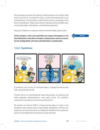 23 Rede e-Tec Brasil
Unidade 1 - O texto como Registro das Experiências Pessoais
Para conseguir escrever com clareza, é preciso pensar com clareza. Não
existe meio termo. Se o texto for claro, o autor dirá exatamente o que
pretende dizer. Caso contrário, o texto ficará confuso, resultando numa
leitura improdutiva. Todos esses fatores linguísticos (Koch,2008), pois,
se não observados, dificultarão o entendimento do texto.
Seja claro! Elaborar um pequeno roteiro antes de redigir ajuda muito!
Tenha sempre à mão uma gramática da Língua Portuguesa e um
bom dicionário. Consulte-os sempre, inclusive para rever os concei-
tos de ambiguidade, de frases subordinadas e coordenadas.
1.2.2 Coerência
A coerência, por sua vez, é a conexão lógica, a ligação harmônica dos
fatos, dos acontecimentos.
O texto não é um amontoado de frases desconexas. As palavras não
estão dispostas aleatoriamente, umas após outras. Ao contrário,
relacionam-se contínua e harmonicamente entre si.
De acordo com Amaro (2001), a língua escrita exige um rigor e uma
disciplina muito maiores que a língua falada, obrigando o emissor a se
expressar com harmonia tanto na relação de sentido entre as palavras,
quanto no encadeamento das ideias no corpo do texto.
 