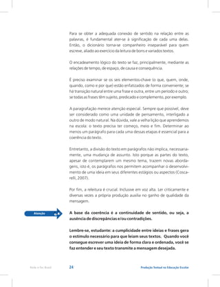 24 Produção Textual na Educação Escolar
Rede e-Tec Brasil
Para se obter a adequada conexão de sentido na relação entre as
palavras, é fundamental ater-se à significação de cada uma delas.
Então, o dicionário torna-se companheiro inseparável para quem
escreve, aliado ao exercício da leitura de bons e variados textos.
O encadeamento lógico do texto se faz, principalmente, mediante as
relações de tempo, de espaço, de causa e consequência.
É preciso examinar se os seis elementos-chave (o que, quem, onde,
quando, como e por que) estão enfatizados de forma conveniente; se
há transição natural entre uma frase e outra, entre um período e outro;
se todas as frases têm sujeito, predicado e complemento, por exemplo.
A paragrafação merece atenção especial. Sempre que possível, deve
ser considerado como uma unidade de pensamento, interligado a
outro de modo natural. Na dúvida, vale a velha lição que aprendemos
na escola: o texto precisa ter começo, meio e fim. Determinar ao
menos um parágrafo para cada uma dessas etapas é essencial para a
coerência do texto.
Entretanto, a divisão do texto em parágrafos não implica, necessaria-
mente, uma mudança de assunto. Isto porque as partes do texto,
apesar de contemplarem um mesmo tema, trazem novas aborda-
gens, isto é, os parágrafos nos permitem acompanhar o desenvolvi-
mento de uma ideia em seus diferentes estágios ou aspectos (Cosca-
relli, 2007).
Por fim, a releitura é crucial. Inclusive em voz alta. Ler criticamente e
diversas vezes a própria produção auxilia no ganho de qualidade da
mensagem.
A base da coerência é a continuidade de sentido, ou seja, a
ausência de discrepâncias e/ou contradições.
Lembre-se, estudante: a cumplicidade entre ideias e frases gera
o estímulo necessário para que leiam seus textos. Quando você
consegue escrever uma ideia de forma clara e ordenada, você se
faz entender e seu texto transmite a mensagem desejada.
 