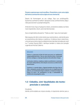 26 Produção Textual na Educação Escolar
Rede e-Tec Brasil
1.3 Cidadão, sim! Qualidades do texto:
precisão e concisão
Estudante,
dando continuidade aos nossos estudos, é importante atentar para a
fia para a pessoa que você escolheu. Presenteie-a com uma cópia
do texto e acrescente outra cópia em seu memorial.
Depois da homenagem ao seu colega, faça sua autobiografia.
Queremos conhecê-lo melhor! Aproprie-se dos conhecimentos adqui-
ridos para escrever sua própria biografia.
Antes de iniciar, faça um pequeno roteiro, anotando os dados e os fatos
mais importantes. Assim, será mais fácil escrever.
Que a singela beleza do poema “Todas as vidas” seja uma inspiração!
Não esqueça de reler os dois textos que você produziu, atentando para
as características de clareza e coerência. A releitura leva à reescritura,
uma vez que se terá a oportunidade de rever decisões tomadas por você
na 1ª versão (Garcez,2001). Verifique também o roteiro de correção
sugerido ao final do Caderno.
Clareza é a expressão da ideia de forma que possa ser rapidamente
compreendida pelo leitor. Para ser claro é preciso evitar:a construção
de frases ambíguas;o emprego de palavras desconhecidas e longas;
construções sintáticas complexas, dando-se preferência à construção
de orações independentes;intercalações excessivas ou ordem inversa
desnecessária.
Coerência é a conexão lógica, a ligação harmônica dos fatos. Para se
obter a adequada conexão textual é preciso ater-se à significação das
palavras, ao encadeamento lógico mediante as relações de tempo, de
espaço, de causa e de consequência, ou seja, a continuidade de
sentido entre um parágrafo e outro.
RESUMO
 