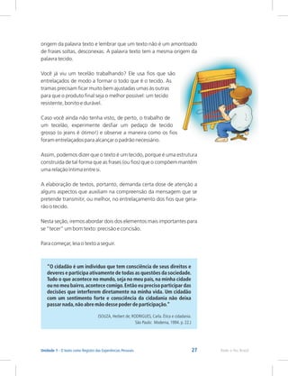 27 Rede e-Tec Brasil
Unidade 1 - O texto como Registro das Experiências Pessoais
origem da palavra texto e lembrar que um texto não é um amontoado
de frases soltas, desconexas. A palavra texto tem a mesma origem da
palavra tecido.
Você já viu um tecelão trabalhando? Ele usa fios que são
entrelaçados de modo a formar o todo que é o tecido. As
tramas precisam ficar muito bem ajustadas umas às outras
para que o produto final seja o melhor possível: um tecido
resistente, bonito e durável.
Caso você ainda não tenha visto, de perto, o trabalho de
um tecelão, experimente desfiar um pedaço de tecido
grosso (o jeans é ótimo!) e observe a maneira como os fios
foram entrelaçados para alcançar o padrão necessário.
Assim, podemos dizer que o texto é um tecido, porque é uma estrutura
construída de tal forma que as frases (ou fios) que o compõem mantêm
uma relação íntima entre si.
A elaboração de textos, portanto, demanda certa dose de atenção a
alguns aspectos que auxiliam na compreensão da mensagem que se
pretende transmitir, ou melhor, no entrelaçamento dos fios que gera-
rão o tecido.
Nesta seção, iremos abordar dois dos elementos mais importantes para
se “tecer” um bom texto: precisão e concisão.
Para começar, leia o texto a seguir.
“O cidadão é um indivíduo
deveres e participa ativamente de todas as questões da sociedade.
Tudo o que acontece no mundo, seja no meu país, na minha cidade
ou no meu bairro,acontece comigo.Então eu preciso participar das
decisões que interferem diretamente na minha vida. Um cidadão
com um sentimento forte e consciência da cidadania não deixa
passar nada,não abre mão desse poder de participação.”
(SOUZA, Herbert de; RODRIGUES, Carla. Ética e cidadania.
São Paulo: Moderna, 1994. p. 22.)
que tem consciência de seus direitos e
 