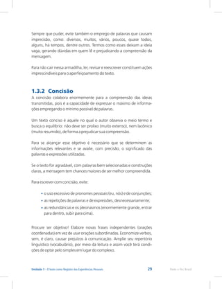 29 Rede e-Tec Brasil
Unidade 1 - O texto como Registro das Experiências Pessoais
Sempre que puder, evite também o emprego de palavras que causam
imprecisão, como: diversos, muitos, vários, poucos, quase todos,
alguns, há tempos, dentre outros. Termos como esses deixam a ideia
vaga, gerando dúvidas em quem lê e prejudicando a compreensão da
mensagem.
Para não cair nessa armadilha, ler, revisar e reescrever constituem ações
imprescindíveis para o aperfeiçoamento do texto.
A concisão colabora enormemente para a compreensão das ideias
transmitidas, pois é a capacidade de expressar o máximo de informa-
ções empregando o mínimo possível de palavras.
Um texto conciso é aquele no qual o autor observa o meio termo e
busca o equilíbrio: não deve ser prolixo (muito extenso), nem lacônico
(muito resumido), de forma a prejudicar sua compreensão.
Para se alcançar esse objetivo é necessário que se determinem as
informações relevantes e se avalie, com precisão, o significado das
palavras e expressões utilizadas.
Se o texto for agradável, com palavras bem selecionadas e construções
claras, a mensagem tem chances maiores de ser melhor compreendida.
Para escrever com concisão, evite:
o uso excessivo de pronomes pessoais (eu, nós) e de conjunções;
as repetições de palavras e de expressões, desnecessariamente;
as redundâncias e os pleonasmos (enormemente grande, entrar
para dentro, subir para cima).
Procure ser objetivo! Elabore novas frases independentes (orações
coordenadas) em vez de usar orações subordinadas. Economize verbos,
sem, é claro, causar prejuízos à comunicação. Amplie seu repertório
linguístico (vocabulário), por meio da leitura e assim você terá condi-
ções de optar pelo simples em lugar do complexo.
1.3.2 Concisão
•
•
•
 