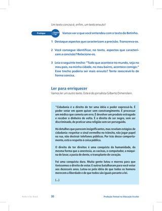 30 Produção Textual na Educação Escolar
Rede e-Tec Brasil
Um texto conciso é, enfim, um texto enxuto!
Vamos ler um outro texto. Este é do jornalista Gilberto Dimenstein.
“Cidadania é o direito de ter uma idéia e poder expressá-la. É
poder votar em quem quiser sem constrangimento. É processar
um médico que cometa um erro.É devolver um produto estragado
e receber o dinheiro de volta. É o direito de ser negro, sem ser
discriminado,de praticar uma religião sem ser perseguido.
Há detalhes que parecem insignificantes,mas revelam estágios de
cidadania: respeitar o sinal vermelho no trânsito, não jogar papel
na rua, não destruir telefones públicos. Por trás desse comporta-
mento,está o respeito à coisa pública.
O direito de ter direitos é uma conquista da humanidade, da
mesma forma que a anestesia, as vacinas, o computador, a máqui-
na de lavar,a pasta de dente,o transplante de coração.
Foi uma conquista dura. Muita gente lutou e morreu para que
tivéssemos o direito de votar.E outros batalharam para você votar
aos dezesseis anos. Lutou-se pela idéia de que todos os homens
merecem a liberdade e de que todos são iguais perante a lei.
(...)
Vamos ver o que você entendeu com o texto do Betinho.
1 Destaque aspectos que caracterizam a precisão. Transcreva-os.
2 Você consegue identificar, no texto, aspectos que caracteri-
zam a concisão? Relacione-os.
3 Leia o seguinte trecho: “Tudo que acontece no mundo, seja no
meu país, na minha cidade, no meu bairro, acontece comigo.”
Esse trecho poderia ser mais enxuto? Tente reescrevê-lo de
forma concisa.
Ler para enriquecer
 