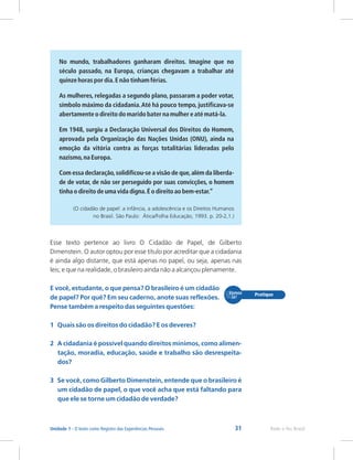 31 Rede e-Tec Brasil
Unidade 1 - O texto como Registro das Experiências Pessoais
No mundo, trabalhadores ganharam direitos. Imagine que no
século passado, na Europa, crianças chegavam a trabalhar até
quinze horas por dia.E não tinham férias.
As mulheres, relegadas a segundo plano, passaram a poder votar,
símbolo máximo da cidadania.Até há pouco tempo, justificava-se
abertamente o direito do marido bater na mulher e até matá-la.
Em 1948, surgiu a Declaração Universal dos Direitos do Homem,
aprovada pela Organização das Nações Unidas (ONU), ainda na
emoção da vitória contra as forças totalitárias lideradas pelo
nazismo,na Europa.
Com essa declaração,solidificou-se a visão de que,além da liberda-
de de votar, de não ser perseguido por suas convicções, o homem
tinha o direito de uma vida digna.É o direito ao bem-estar.”
(O cidadão de papel: a infância, a adolescência e os Direitos Humanos
no Brasil. São Paulo: Ática/Folha Educação, 1993. p. 20-2,1.)
Esse texto pertence ao livro O Cidadão de Papel, de Gilberto
Dimenstein. O autor optou por esse título por acreditar que a cidadania
é ainda algo distante, que está apenas no papel, ou seja, apenas nas
leis; e que na realidade, o brasileiro ainda não a alcançou plenamente.
E você, estudante, o que pensa? O brasileiro é um cidadão
de papel? Por quê? Em seu caderno, anote suas reflexões.
Pense também a respeito das seguintes questões:
1 Quais são os direitos do cidadão? E os deveres?
2 A cidadania é possível quando direitos mínimos, como alimen-
tação, moradia, educação, saúde e trabalho são desrespeita-
dos?
3 Se você, como Gilberto Dimenstein, entende que o brasileiro é
um cidadão de papel, o que você acha que está faltando para
que ele se torne um cidadão de verdade?
 