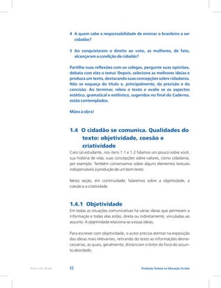 32 Produção Textual na Educação Escolar
Rede e-Tec Brasil
4 A quem cabe a responsabilidade de ensinar o brasileiro a ser
cidadão?
5 Ao conquistarem o direito ao voto, as mulheres, de fato,
alcançaram a condição de cidadãs?
Partilhe suas reflexões com os colegas, pergunte suas opiniões,
debata com eles o tema! Depois, selecione as melhores ideias e
produza um texto, destacando suas concepções sobre cidadania.
Não se esqueça do título e, principalmente, da precisão e da
concisão. Ao terminar, releia o texto e avalie se os aspectos
estético, gramatical e estilístico, sugeridos no final do Caderno,
estão contemplados.
Mãos à obra!
1.4 O cidadão se comunica. Qualidades do
texto: objetividade, coesão e
criatividade
1.4.1 Objetividade
Caro (a) estudante, nos itens 1.1 e 1.2 falamos um pouco sobre você,
sua história de vida, suas concepções sobre valores, como cidadania,
por exemplo. Também conversamos sobre alguns elementos textuais
indispensáveis à produção de um bom texto.
Nesta seção, em continuidade, falaremos sobre a objetividade, a
coesão e a criatividade.
Em todas as situações comunicativas há várias ideias que permeiam a
informação e todas elas estão, direta ou indiretamente, vinculadas ao
assunto. A objetividade relaciona-se a essas ideias.
Para escrever com objetividade, o autor precisa atentar na exposição
das ideias mais relevantes, retirando do texto as informações desne-
cessárias, as quais, geralmente, distanciam o leitor do foco do assun-
to abordado.
 