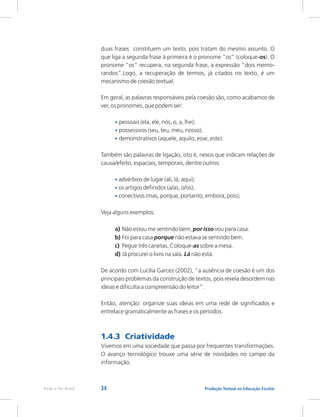 34 Produção Textual na Educação Escolar
Rede e-Tec Brasil
duas frases constituem um texto, pois tratam do mesmo assunto. O
que liga a segunda frase à primeira é o pronome “os” (coloque-os). O
pronome “os” recupera, na segunda frase, a expressão “dois memo-
randos”.Logo, a recuperação de termos, já citados no texto, é um
mecanismo de coesão textual.
Em geral, as palavras responsáveis pela coesão são, como acabamos de
ver, os pronomes, que podem ser:
pessoais (ela, ele, nós, o, a, lhe);
possessivos (seu, teu, meu, nosso);
demonstrativos (aquele, aquilo, esse, este).
Também são palavras de ligação, isto é, nexos que indicam relações de
causa/efeito, espaciais, temporais, dentre outros:
advérbios de lugar (ali, lá, aqui);
os artigos definidos (a/as, o/os);
conectivos (mas, porque, portanto, embora, pois);
Veja alguns exemplos:
a) Não estou me sentindo bem, por isso vou para casa.
b) Foi para casa porque não estava se sentindo bem.
c) Pegue três canetas. Coloque-as sobre a mesa.
d) Já procurei o livro na sala. Lá não está.
De acordo com Lucília Garcez (2002), “a ausência de coesão é um dos
principais problemas da construção de textos, pois revela desordem nas
ideias e dificulta a compreensão do leitor”.
Então, atenção: organize suas ideias em uma rede de significados e
entrelace gramaticalmente as frases e os períodos.
Vivemos em uma sociedade que passa por frequentes transformações.
O avanço tecnológico trouxe uma série de novidades no campo da
informação.
•
•
•
•
•
•
1.4.3 Criatividade
 