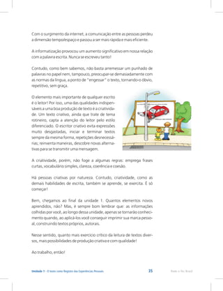 35 Rede e-Tec Brasil
Unidade 1 - O texto como Registro das Experiências Pessoais
Com o surgimento da internet, a comunicação entre as pessoas perdeu
a dimensão tempo/espaço e passou a ser mais rápida e mais eficiente.
A informatização provocou um aumento significativo em nossa relação
com a palavra escrita. Nunca se escreveu tanto!
Contudo, como bem sabemos, não basta arremessar um punhado de
palavras no papel nem, tampouco, preocupar-se demasiadamente com
as normas da língua, a ponto de “engessar” o texto, tornando-o óbvio,
repetitivo, sem graça.
O elemento mais importante de qualquer escrito
é o leitor! Por isso, uma das qualidades indispen-
sáveis a uma boa produção de texto é a criativida-
de. Um texto criativo, ainda que trate de tema
rotineiro, capta a atenção do leitor pelo estilo
diferenciado. O escritor criativo evita expressões
muito desgastadas, iniciar e terminar textos
sempre da mesma forma, repetições desnecessá-
rias; reinventa maneiras, descobre novas alterna-
tivas para se transmitir uma mensagem.
A criatividade, porém, não foge a algumas regras: emprega frases
curtas, vocabulário simples, clareza, coerência e coesão.
Há pessoas criativas por natureza. Contudo, criatividade, como as
demais habilidades de escrita, também se aprende, se exercita. É só
começar!
Bem, chegamos ao final da unidade 1. Quantos elementos novos
aprendidos, não? Mas, é sempre bom lembrar que: as informações
colhidas por você, ao longo dessa unidade, apenas se tornarão conheci-
mento quando, ao aplicá-los você conseguir imprimir sua marca pesso-
al, construindo textos próprios, autorais.
Nesse sentido, quanto mais exercício crítico da leitura de textos diver-
sos, mais possibilidades de produção criativa e com qualidade!
Ao trabalho, então!
 