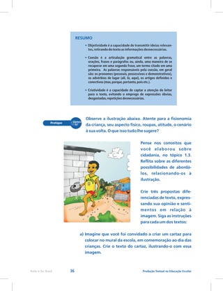 36 Produção Textual na Educação Escolar
Rede e-Tec Brasil
•
•
•
Objetividade é a capacidade de transmitir ideias relevan-
tes,retirando do texto as informações desnecessárias.
Coesão é a articulação gramatical entre as palavras,
orações, frases e parágrafos ou, ainda, uma maneira de se
recuperar em uma segunda frase, um termo citado em uma
primeira. As palavras responsáveis pela coesão, em geral
são: os pronomes (pessoais, possessivos e demonstrativos),
os advérbios de lugar (ali, lá, aqui), os artigos definidos e
conectivos (mas,porque,portanto,pois etc.).
Criatividade é a capacidade de captar a atenção do leitor
para o texto, evitando o emprego de expressões óbvias,
desgastadas,repetições desnecessárias.
RESUMO
Observe a ilustração abaixo. Atente para a fisionomia
da criança, seu aspecto físico, roupas, atitude, o cenário
à sua volta. O que isso tudo lhe sugere?
Pense nos conceitos que
você elaborou sobre
cidadania, no tópico 1.3.
Reflita sobre as diferentes
possibilidades de abordá-
los, relacionando-os à
ilustração.
Crie três propostas dife-
renciadas de texto, expres-
sando sua opinião e senti-
mentos em relação à
imagem. Siga as instruções
para cada um dos textos:
a) Imagine que você foi convidado a criar um cartaz para
colocar no mural da escola, em comemoração ao dia das
crianças. Crie o texto do cartaz, ilustrando-o com essa
imagem.
 