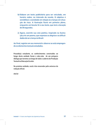 37 Rede e-Tec Brasil
Unidade 1 - O texto como Registro das Experiências Pessoais
b) Elabore um texto publicitário para ser veiculado, em
horário nobre, no intervalo da novela. O objetivo é
sensibilizar a sociedade em relação às crianças em situa-
ção de risco. A ilustração ficará em primeiro plano,
enquanto um locutor lê o seu texto, que terá a duração
de 30 segundos.
c) Agora, exercite sua veia poética. Inspirado na ilustra-
ção,crie um poema, que expresse as alegrias e as dificul-
dades de ser criança no Brasil.
Ao final, registre em seu memorial e observe se está empregan-
do os elementos textuais estudados.
Prezado(a) estudante, os conhecimentos construídos ao
longo desta unidade foram o abre-alas de um próspero
diálogo que teremos ao longo de todo o caderno de Produção
Textual na Educação Escolar.
Na próxima unidade, vocês irão enveredar pelo universo da
redação oficial.
Até lá!
 