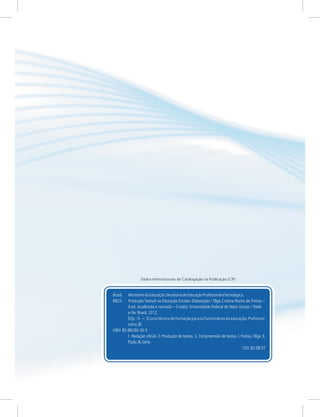 Brasil. MinistériodaEducação.SecretariadeEducaçãoProfissionaleTecnológica.
B823 Produção Textual na Educação Escolar. Elaboração / Olga Cristina Rocha de Freitas
Cuiabá: Universidade Federal de Mato Grosso / Rede
e-Tec Brasil, 2012.
92p.:il. (Curso técnico de formação para os funcionários da educação.Profuncio-
nário;8)
ISBN 85-86290-50-5
1. Redação oficial. 2. Produção de textos. 3. Compreensão de textos. I. Freitas, Olga. II.
Título.III.Série.
CDU 82.08:37
–
4.ed. atualizada e revisada –
–
Dados Internacionais de Catalogação na Publicação (CIP)
 