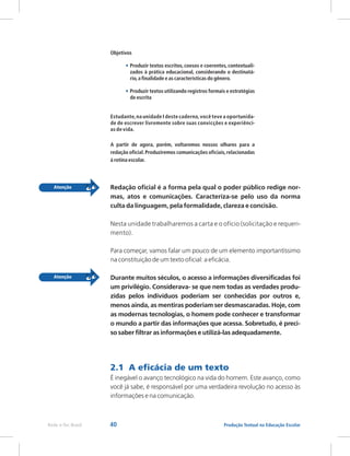 40 Produção Textual na Educação Escolar
Rede e-Tec Brasil
Objetivos
Produzir textos escritos, coesos e coerentes, contextuali-
zados à prática educacional, considerando o destinatá-
rio,a finalidade e as características do gênero.
Produzir textos utilizando registros formais e estratégias
de escrita
Estudante,na unidade I deste caderno,você teve a oportunida-
de de escrever livremente sobre suas convicções e experiênci-
as de vida.
A partir de agora, porém, voltaremos nossos olhares para a
redação oficial.Produziremos comunicações oficiais,relacionadas
à rotina escolar.
•
•
Redação oficial é a forma pela qual o poder público redige nor-
mas, atos e comunicações. Caracteriza-se pelo uso da norma
culta da linguagem, pela formalidade, clareza e concisão.
Nesta unidade trabalharemos a carta e o ofício (solicitação e requeri-
mento).
Para começar, vamos falar um pouco de um elemento importantíssimo
na constituição de um texto oficial: a eficácia.
Durante muitos séculos, o acesso a informações diversificadas foi
um privilégio. Considerava- se que nem todas as verdades produ-
zidas pelos indivíduos poderiam ser conhecidas por outros e,
menos ainda, as mentiras poderiam ser desmascaradas. Hoje, com
as modernas tecnologias, o homem pode conhecer e transformar
o mundo a partir das informações que acessa. Sobretudo, é preci-
so saber filtrar as informações e utilizá-las adequadamente.
É inegável o avanço tecnológico na vida do homem. Este avanço, como
você já sabe, é responsável por uma verdadeira revolução no acesso às
informações e na comunicação.
2.1 A eficácia de um texto
 