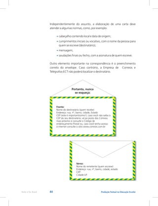 44 Produção Textual na Educação Escolar
Rede e-Tec Brasil
Independentemente do assunto, a elaboração de uma carta deve
atender a algumas normas, como, por exemplo:
cabeçalho contendo local e data de origem;
cumprimentos iniciais ou vocativo, com o nome da pessoa para
quem se escreve (destinatário);
mensagem;
saudações finais ou fecho, com a assinatura de quem escreve.
Outro elemento importante na correspondência é o preenchimento
correto do envelope. Caso contrário, a Empresa de Correios e
Telégrafos-ECT não poderá localizar o destinatário.
•
•
•
•
Portanto, nunca
se esqueça:
Frente:
Nome do destinatário (quem recebe)
Endereço: rua, nº, bairro, cidade, Estado
CEP (este é importantíssimo!): caso você não saiba o
CEP do seu destinatário, vá ao posto dos Correios
mais próximo e consulte o Código de
endereçamento Postal ou, caso você tenha acesso
à internet consulte o sítio www.correios.com.br
Verso:
Nome do remetente (quem escreve)
Endereço: rua, nº, bairro, cidade, estado
CEP:
Cidade-UF:
 