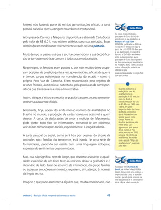 45
Rede e-Tec Brasil
Unidade 2 - Redação Oficial: rompendo as barreiras da escrita
Mesmo não fazendo parte do rol das comunicações oficiais, a carta
pessoal ou social teve sua origem no ambiente institucional.
A Empresa de Correios e Telégrafos disponibiliza a chamada Carta Social
pelo valor de R$ 0,01, mas existem critérios para sua aceitação. Esses
critérios foram modificados recentemente através de uma .
Muito tempo se passou até que a escrita convencional e sua decodifica-
ção se tornassem práticas comuns a todas as camadas sociais.
portaria
Quando analisamos a
evolução da taxa de
analfabetismo da
população de 15 anos, ou
mais, no Brasil, e
constatamos que ela caiu
de 65,3%, em 1900, para
13,6%, em 2000
(segundo dados do Censo
do IBGE), percebemos
que o País realizou um
grande avanço neste
campo. Porém, os
desafios que temos pela
frente ainda são
gigantescos, pois apesar
desse avanço, o País
ainda possuía, em 2000,
cerca de 16 milhões de
analfabetos, de acordo
com o estudo “Mapa do
Analfabetismo”, realizado
pelo INEP.
No princípio, os letrados eram poucos e, por isso, muitos deles ocupa-
vam posições de prestígio junto a reis, governadores, oficiais de guerra
e demais cargos estratégicos na manutenção do estado – como o
próprio Pero Vaz de Caminha. Eram responsáveis pelo registro de
sessões formais, audiências e, sobretudo, pela produção da correspon-
dência que transitava na esfera administrativa.
Assim, até que a leitura e a escrita se popularizassem, a carta se mante-
ve restrita a assuntos oficiais.
Felizmente, hoje, apesar do ainda imenso número de analfabetos no
Brasil e no mundo, a produção de cartas tornou-se acessível a quem
desejar. A carta, de declarações de amor a notícias de falecimento,
pode portar todo tipo de informações, tornando-se um poderoso
veículo nas comunicações sociais, especialmente, à longa distância.
A carta pessoal ou social, como será lida por pessoas do círculo de
amizades e/ou familiar do remetente, está isenta de uma série de
formalidades, podendo ser escrita com uma linguagem coloquial,
expressando sentimentos ou proximidade.
Mas, isso não significa, nem de longe, que devemos esquecer as quali-
dades essenciais de um bom texto ou mesmo deixar a gramática e o
dicionário de lado. Falar de assuntos da intimidade, do grupo familiar
ou expressar emoções e sentimentos requerem, sim, atenção às normas
da língua escrita.
Imagine o que pode acontecer a alguém que, muito emocionado, não
Assista ao filme
de Walter Salles (1998) e
depois discuta com seus colegas a
importância da carta; as transfor-
mações que ela pode provocar na
vida das pessoas e as consequênci-
as de não se saber escrevê-la.
Central do
Brasil,
As novas regras relativas à
postagem de Carta Social, de
acordo com o que estabelece a
-
MINICOM, publicada no DOU de
13/12/2011, entrou em vigor a
partir de 12/3/2012 (90 dias após
a sua publicação), revogando a
Portaria nº 245/95 e estabelece
entre outras condições que a
postagem de Carta Social poderá
ser feita somente por beneficiários
do Programa Bolsa Família. Essas e
outras informações poderão ser
obtidas no site
www.correios.com.br na seção Fale
com os Correios.
Portaria nº 553/2011
 