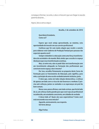 46 Produção Textual na Educação Escolar
Rede e-Tec Brasil
consegue informar, na carta, o dia e a hora em que vai chegar à casa do
parente distante...
Agora, leia a carta a seguir.
Brasília, 2 de setembro de 2010
Querido(a) Estudante,
Como vai?
Espero que você esteja aproveitando, ao máximo, esta
oportunidade de investir em sua carreira profissional.
Confesso que foi com muita alegria que recebi o convite
para elaborar este Caderno de Produção Textual para pessoas tão
especiais quanto você!
Sempre vislumbrei a educação como uma força transforma-
dora da sociedade e do mundo.Mais ainda:que a escola é o espaço
ideal para que essa transformação aconteça.
Mas, cá entre nós, não se pode falar em transformação sem
um investimento adequado na formação dos profissionais que
convivem neste espaço,não é mesmo?
Por isso, acredito firmemente na proposta deste Curso de
Formação para os Funcionários da Educação, pois significa, para
mim,o princípio de uma escola verdadeiramente inclusiva,justa.
É claro que, como em toda relação democrática, o esforço
de apenas um lado corre o risco de não favorecer a nenhum. É pre-
ciso unir esforços, juntar as vontades e as esperanças em prol do
bem comum.
Nesse caso,posso afirmar,com toda certeza,que há do lado
de cá,um esforço muito grande para que você seja um profissional
reconhecido,um estudante consciente,um cidadão de verdade.
E desse lado aí? Quais são suas expectativas? Como você
está encarando essa nova missão?
Aguardo,ansiosamente,sua resposta.
Um forte abraço
Olga Freitas
 