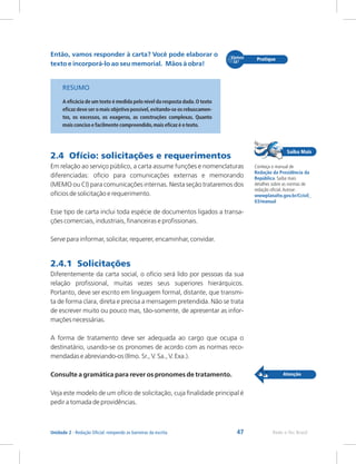 47 Rede e-Tec Brasil
Unidade 2 - Redação Oficial: rompendo as barreiras da escrita
Então, vamos responder à carta? Você pode elaborar o
texto e incorporá-lo ao seu memorial. Mãos à obra!
RESUMO
2.4 Ofício: solicitações e requerimentos
2.4.1 Solicitações
A eficácia de um texto é medida pelo nível da resposta dada.O texto
eficaz deve ser o mais objetivo possível,evitando-se os rebuscamen-
tos, os excessos, os exageros, as construções complexas. Quanto
mais conciso e facilmente compreendido,mais eficaz é o texto.
Em relação ao serviço público, a carta assume funções e nomenclaturas
diferenciadas: ofício para comunicações externas e memorando
(MEMO ou CI) para comunicações internas. Nesta seção trataremos dos
ofícios de solicitação e requerimento.
Esse tipo de carta inclui toda espécie de documentos ligados a transa-
ções comerciais, industriais, financeiras e profissionais.
Serve para informar, solicitar, requerer, encaminhar, convidar.
Diferentemente da carta social, o ofício será lido por pessoas da sua
relação profissional, muitas vezes seus superiores hierárquicos.
Portanto, deve ser escrito em linguagem formal, distante, que transmi-
ta de forma clara, direta e precisa a mensagem pretendida. Não se trata
de escrever muito ou pouco mas, tão-somente, de apresentar as infor-
mações necessárias.
A forma de tratamento deve ser adequada ao cargo que ocupa o
destinatário, usando-se os pronomes de acordo com as normas reco-
mendadas e abreviando-os (Ilmo. Sr., V. Sa., V. Exa.).
Consulte a gramática para rever os pronomes de tratamento.
Veja este modelo de um ofício de solicitação, cuja finalidade principal é
pedir a tomada de providências.
Conheça o manual de
Saiba mais
detalhes sobre as normas de
redação oficial.Acesse:
Redação da Presidência da
República.
wwwplanalto.gov.br/Ccivil_
03/manual
 
