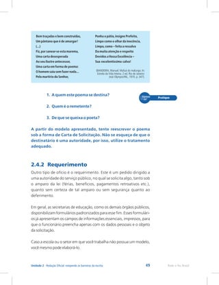 49 Rede e-Tec Brasil
Unidade 2 - Redação Oficial: rompendo as barreiras da escrita
Bem traçadas e bem construídas, Ponha o pátio,insigne Prefeito,
Um pântano que é de amargar! Limpo como o olhar da inocência,
(...) Limpo,como – feita a ressalva
Fiz,por sanear-se esta marema, Da muita atenção e respeito
Uma carta desesperada Devidos aVossa Excelência –
Ao seu ilustre antecessor, Sua excelentíssima calva!
Uma carta em forma de poema:
(BANDEIRA, Manuel. Mafuá do malungo. In:
O homem saiu sem fazer nada...
Estrela da Vida Inteira. 2 ed. Rio de Janeiro:
Pelo martírio do Senhor, José Olympio/INL, 1970. p. 347).
1. A quem este poema se destina?
2. Quem é o remetente?
3. De que se queixa o poeta?
A partir do modelo apresentado, tente reescrever o poema
sob a forma de Carta de Solicitação. Não se esqueça de que o
destinatário é uma autoridade, por isso, utilize o tratamento
adequado.
2.4.2 Requerimento
Outro tipo de ofício é o requerimento. Este é um pedido dirigido a
uma autoridade do serviço público, no qual se solicita algo, tanto sob
o amparo da lei (férias, benefícios, pagamentos retroativos etc.),
quanto sem certeza de tal amparo ou sem segurança quanto ao
deferimento.
Em geral, as secretarias de educação, como os demais órgãos públicos,
disponibilizam formulários padronizados para esse fim. Esses formulári-
os já apresentam os campos de informações essenciais, impressos, para
que o funcionário preencha apenas com os dados pessoais e o objeto
da solicitação.
Caso a escola ou o setor em que você trabalha não possua um modelo,
você mesmo pode elaborá-lo.
 