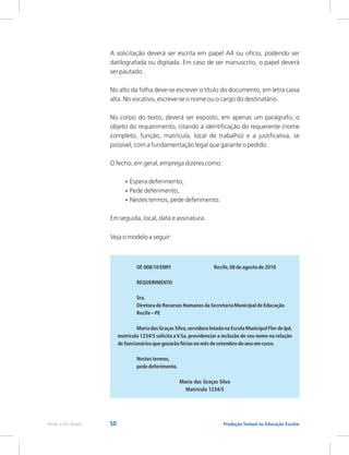 50 Produção Textual na Educação Escolar
Rede e-Tec Brasil
A solicitação deverá ser escrita em papel A4 ou ofício, podendo ser
datilografada ou digitada. Em caso de ser manuscrito, o papel deverá
ser pautado.
No alto da folha deve-se escrever o título do documento, em letra caixa
alta. No vocativo, escreve-se o nome ou o cargo do destinatário.
No corpo do texto, deverá ser exposto, em apenas um parágrafo, o
objeto do requerimento, citando a identificação do requerente (nome
completo, função, matrícula, local de trabalho) e a justificativa, se
possível, com a fundamentação legal que garante o pedido.
O fecho, em geral, emprega dizeres como:
Espera deferimento,
Pede deferimento,
Nestes termos, pede deferimento.
Em seguida, local, data e assinatura.
Veja o modelo a seguir:
•
•
•
Of.008/10 EMFI Recife,08 de agosto de 2010
REQUERIMENTO
Sra.
Diretora de Recursos Humanos da Secretaria Municipal de Educação
Recife – PE
Maria das Graças Silva,servidora lotadana EscolaMunicipalFlor de Ipê,
matrícula 1234/5 solicita aV.Sa. providenciar a inclusão de seu nome na relação
de funcionáriosque gozarão fériasno mês de setembro do ano em curso.
Nestes termos,
pede deferimento.
Maria das Graças Silva
Matrícula 1234/5
 