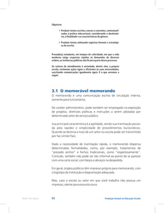 54 Produção Textual na Educação Escolar
Rede e-Tec Brasil
Objetivos
Produzir textos escritos,coesos e coerentes,contextuali-
zados à prática educacional, considerando o destinatá-
rio,a finalidade e as características do gênero.
Produzir textos utilizando registros formais e estratégi-
as de escrita.
Prezado(a) estudante, em tempos de celeridade, em que a vida
moderna exige respostas rápidas às demandas de diversas
ordens,as instâncias públicas não ficam à parte desse processo.
Os setores de atendimento à sociedade, dentre eles, a própria
escola, reclamam ações ágeis e eficientes às suas necessidades,
suscitando comunicações igualmente ágeis. É o que veremos a
seguir.
•
•
3.1 O memorável memorando
O memorando é uma comunicação escrita de circulação interna,
somente para funcionários.
De caráter administrativo, pode também ser empregado na exposição
de projetos, diretrizes políticas e instruções a serem adotadas por
determinado setor do serviço público.
Sua principal característica é a agilidade, sendo sua tramitação pauta-
da pela rapidez e simplicidade de procedimentos burocráticos.
Quando se destina a mais de um setor ou escola pode ser transmitido
por fac-símile (fax).
Dada a necessidade de tramitação rápida, o memorando dispensa
determinadas formalidades, como, por exemplo, tratamentos de
“prezado senhor” e fechos tradicionais, como “respeitosamente”.
Contudo, também não pode ser tão informal ao ponto de se parecer
com uma carta social, com beijos e abraços na despedida.
Em geral, órgãos públicos têm impresso próprio para memorando, com
o logotipo da instituição e diagramação adequada.
Mas, caso a escola ou setor em que você trabalha não possua um
impresso, atente para essa estrutura:
 